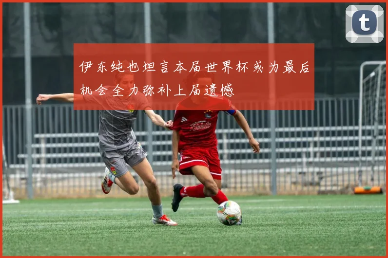 伊东纯也坦言本届世界杯或为最后机会全力弥补上届遗憾