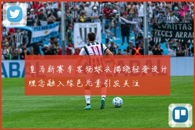 皇马新赛季客场球衣揭晓轻奢设计理念融入绿色元素引发关注