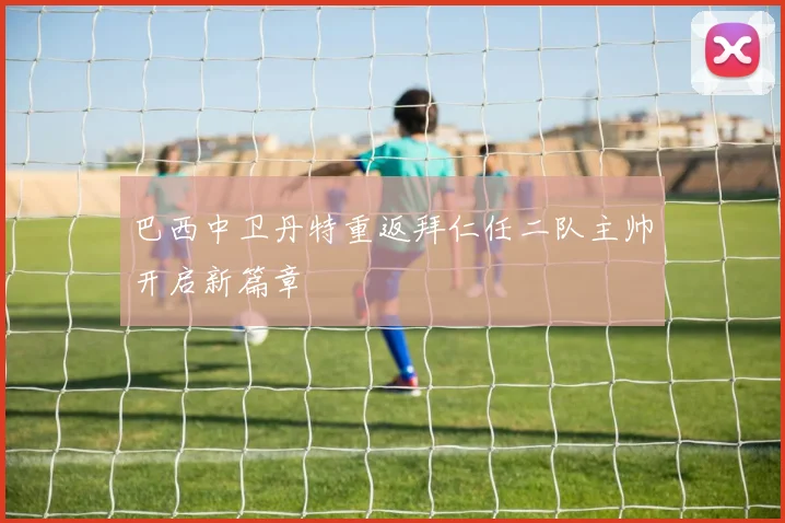 巴西中卫丹特重返拜仁任二队主帅开启新篇章