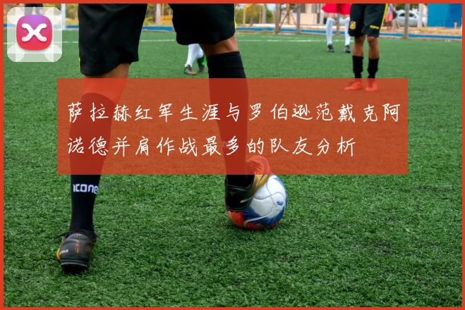 萨拉赫红军生涯与罗伯逊范戴克阿诺德并肩作战最多的队友分析