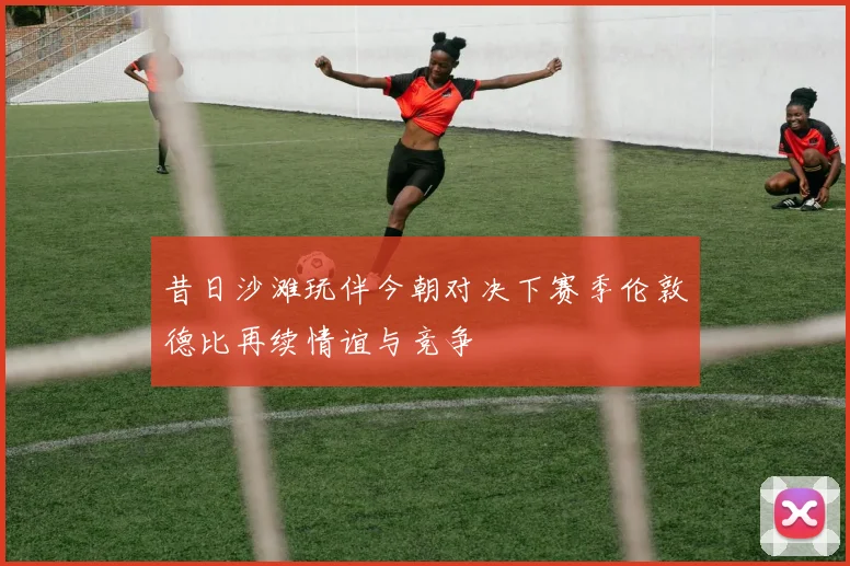 昔日沙滩玩伴今朝对决下赛季伦敦德比再续情谊与竞争