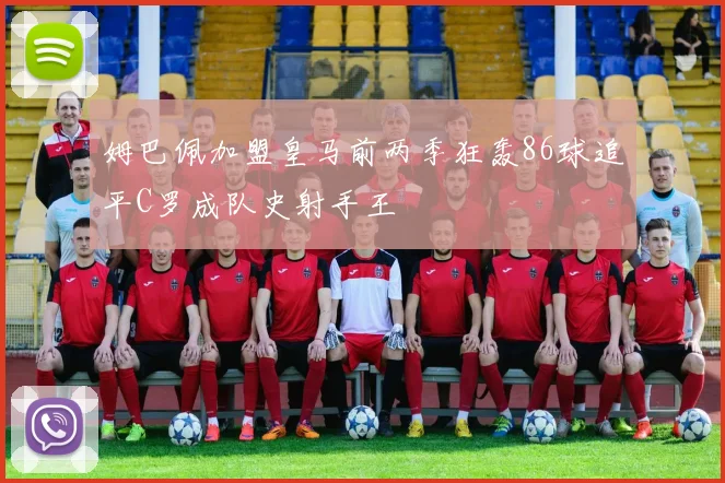 姆巴佩加盟皇马前两季狂轰86球追平C罗成队史射手王