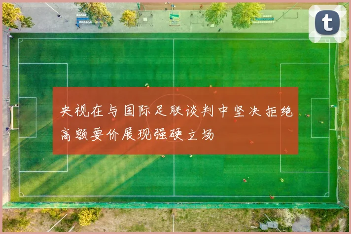 央视在与国际足联谈判中坚决拒绝高额要价展现强硬立场