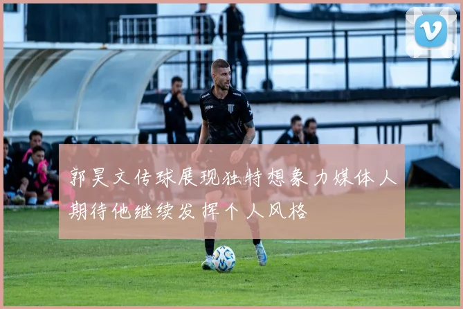 郭昊文传球展现独特想象力媒体人期待他继续发挥个人风格