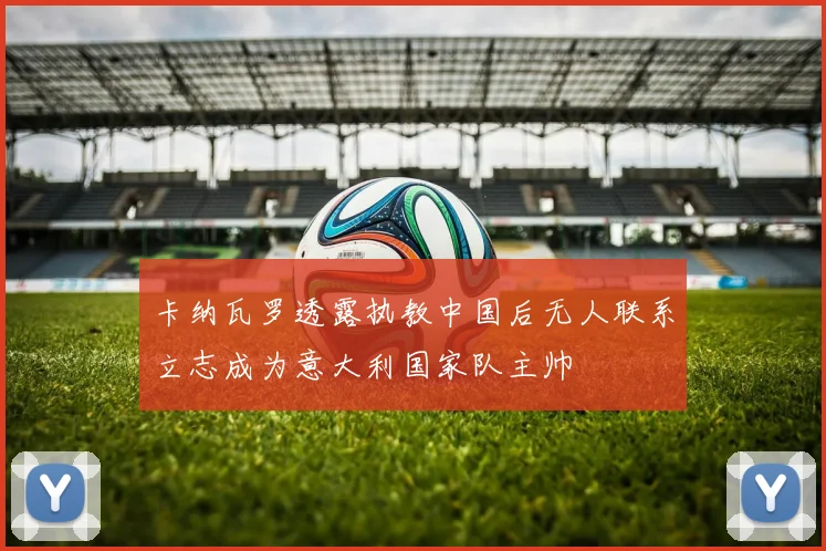 卡纳瓦罗透露执教中国后无人联系立志成为意大利国家队主帅