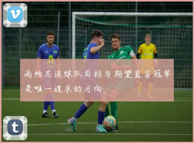 尚帕尼谈球队目标与期望直言冠军是唯一追求的方向